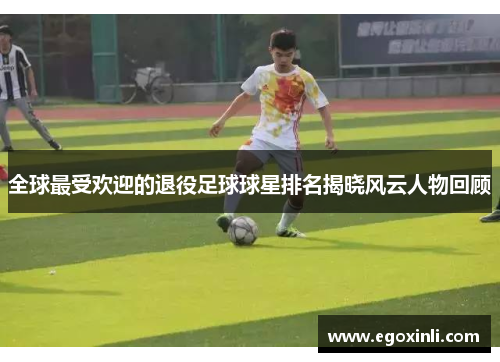 全球最受欢迎的退役足球球星排名揭晓风云人物回顾