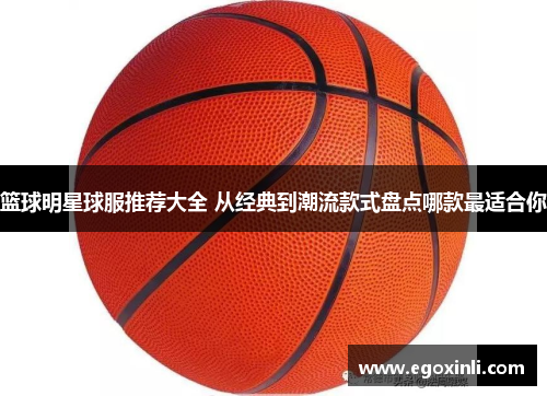 篮球明星球服推荐大全 从经典到潮流款式盘点哪款最适合你