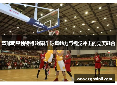 篮球明星独特特效解析 球场魅力与视觉冲击的完美融合