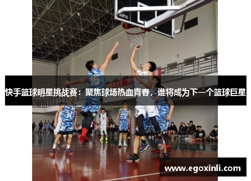 快手篮球明星挑战赛：聚焦球场热血青春，谁将成为下一个篮球巨星